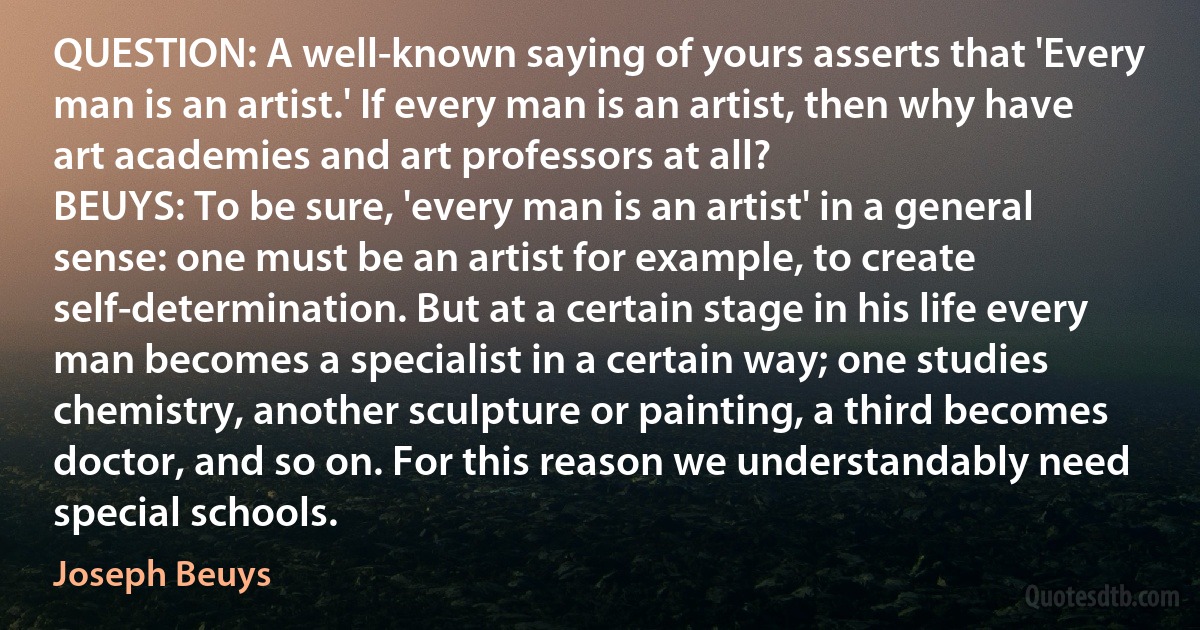 QUESTION: A well-known saying of yours asserts that 'Every man is an artist.' If every man is an artist, then why have art academies and art professors at all?
BEUYS: To be sure, 'every man is an artist' in a general sense: one must be an artist for example, to create self-determination. But at a certain stage in his life every man becomes a specialist in a certain way; one studies chemistry, another sculpture or painting, a third becomes doctor, and so on. For this reason we understandably need special schools. (Joseph Beuys)