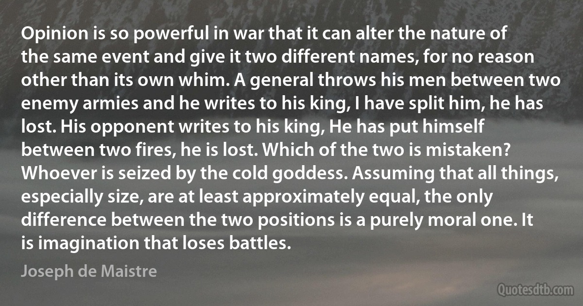 Opinion is so powerful in war that it can alter the nature of the same event and give it two different names, for no reason other than its own whim. A general throws his men between two enemy armies and he writes to his king, I have split him, he has lost. His opponent writes to his king, He has put himself between two fires, he is lost. Which of the two is mistaken? Whoever is seized by the cold goddess. Assuming that all things, especially size, are at least approximately equal, the only difference between the two positions is a purely moral one. It is imagination that loses battles. (Joseph de Maistre)