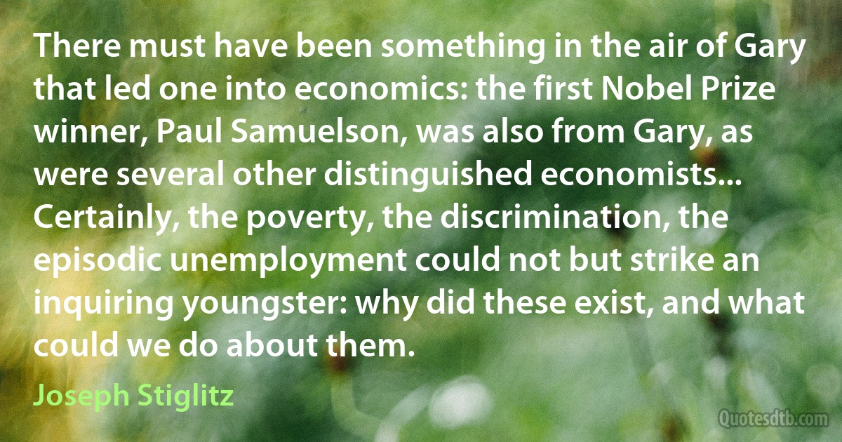 There must have been something in the air of Gary that led one into economics: the first Nobel Prize winner, Paul Samuelson, was also from Gary, as were several other distinguished economists... Certainly, the poverty, the discrimination, the episodic unemployment could not but strike an inquiring youngster: why did these exist, and what could we do about them. (Joseph Stiglitz)