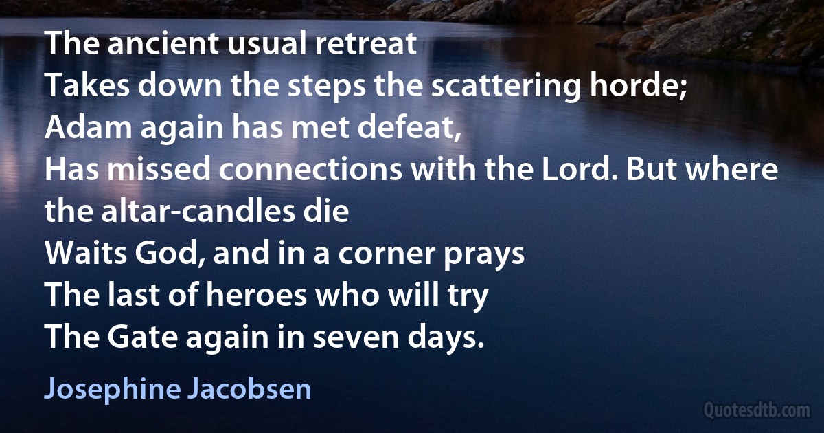 The ancient usual retreat
Takes down the steps the scattering horde;
Adam again has met defeat,
Has missed connections with the Lord. But where the altar-candles die
Waits God, and in a corner prays
The last of heroes who will try
The Gate again in seven days. (Josephine Jacobsen)