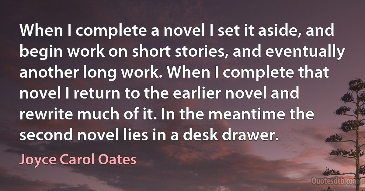 When I complete a novel I set it aside, and begin work on short stories, and eventually another long work. When I complete that novel I return to the earlier novel and rewrite much of it. In the meantime the second novel lies in a desk drawer. (Joyce Carol Oates)