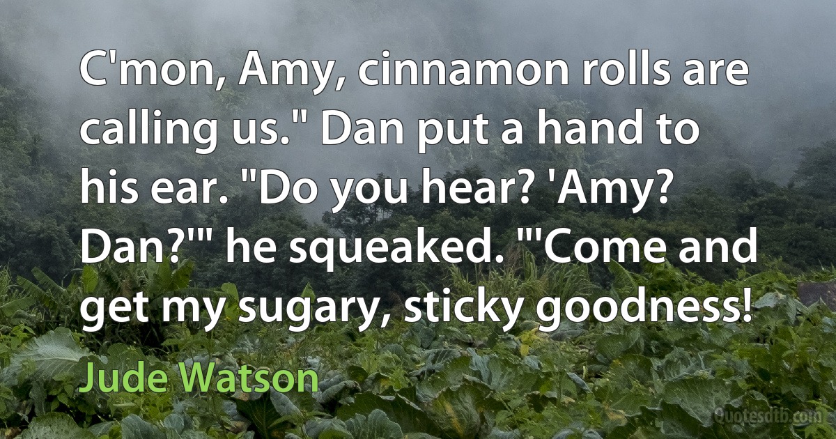 C'mon, Amy, cinnamon rolls are calling us." Dan put a hand to his ear. "Do you hear? 'Amy? Dan?'" he squeaked. "'Come and get my sugary, sticky goodness! (Jude Watson)