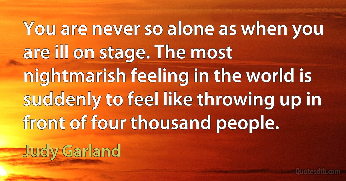 You are never so alone as when you are ill on stage. The most nightmarish feeling in the world is suddenly to feel like throwing up in front of four thousand people. (Judy Garland)