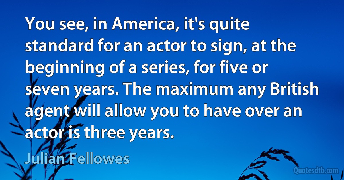 You see, in America, it's quite standard for an actor to sign, at the beginning of a series, for five or seven years. The maximum any British agent will allow you to have over an actor is three years. (Julian Fellowes)