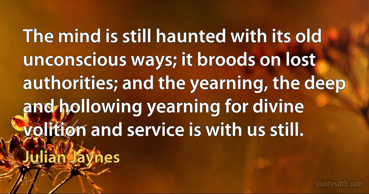 The mind is still haunted with its old unconscious ways; it broods on lost authorities; and the yearning, the deep and hollowing yearning for divine volition and service is with us still. (Julian Jaynes)