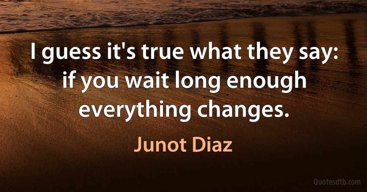 I guess it's true what they say: if you wait long enough everything changes. (Junot Diaz)