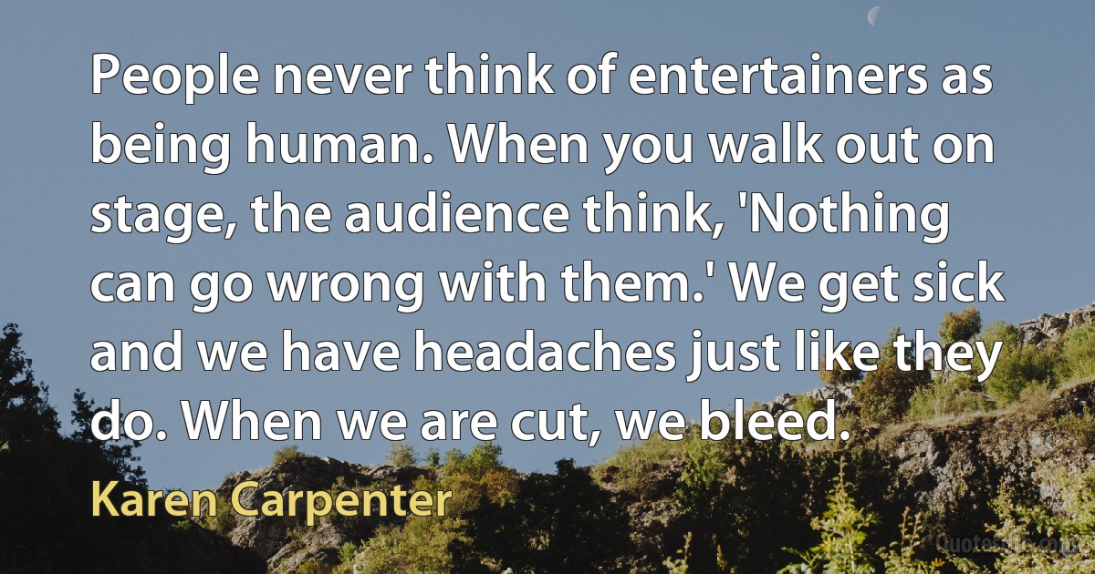 People never think of entertainers as being human. When you walk out on stage, the audience think, 'Nothing can go wrong with them.' We get sick and we have headaches just like they do. When we are cut, we bleed. (Karen Carpenter)