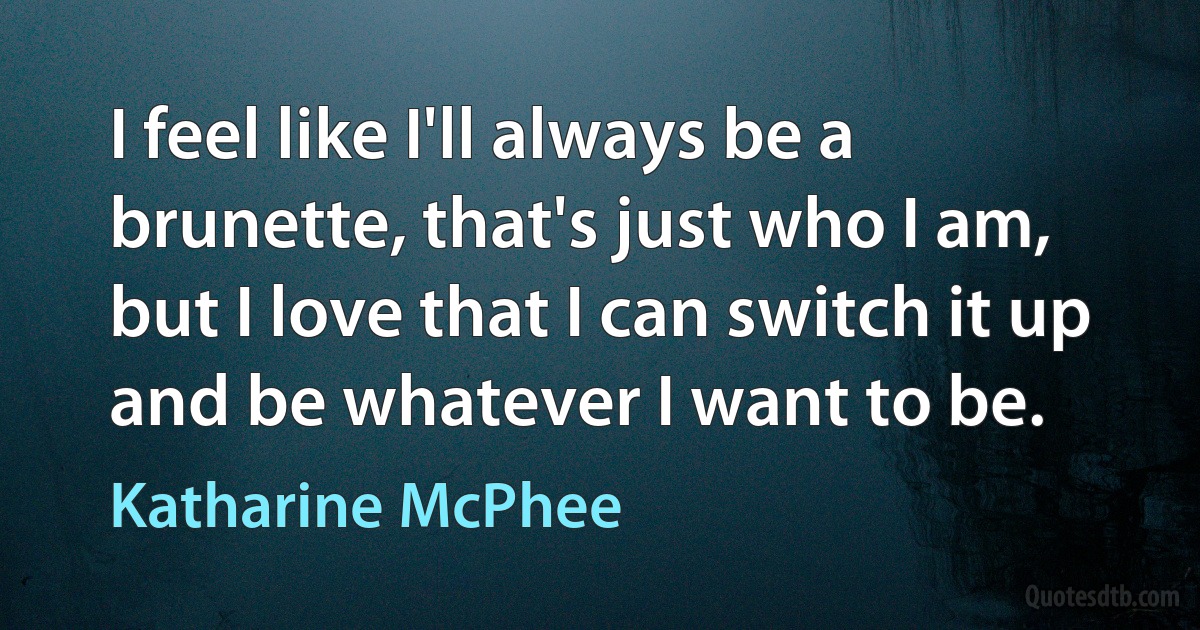 I feel like I'll always be a brunette, that's just who I am, but I love that I can switch it up and be whatever I want to be. (Katharine McPhee)