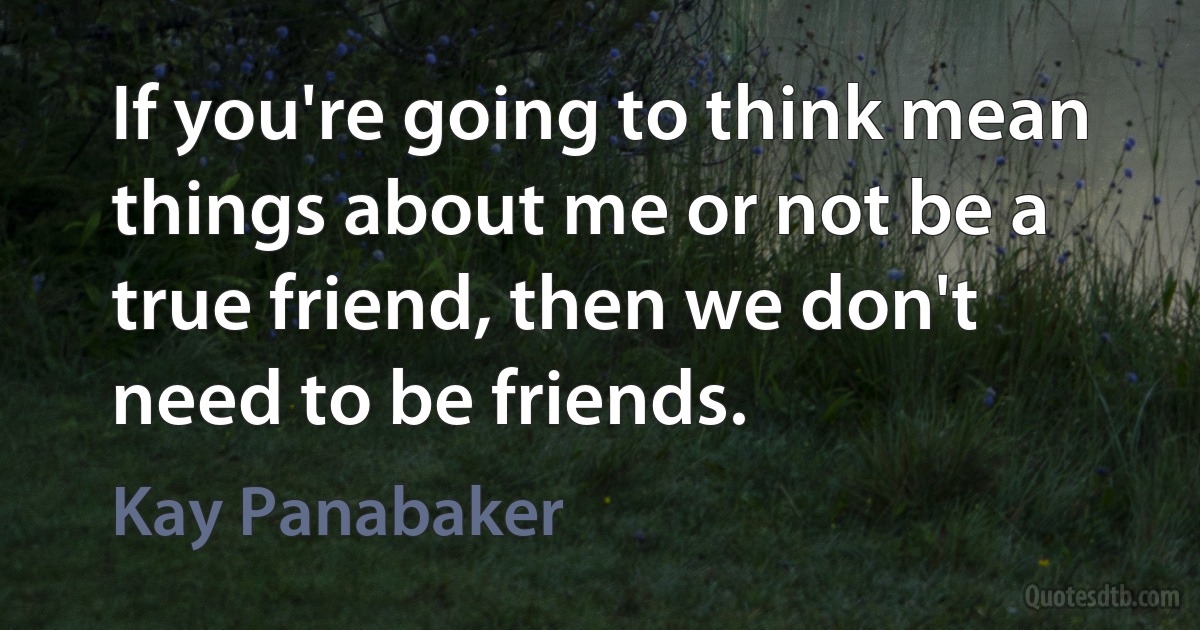 If you're going to think mean things about me or not be a true friend, then we don't need to be friends. (Kay Panabaker)