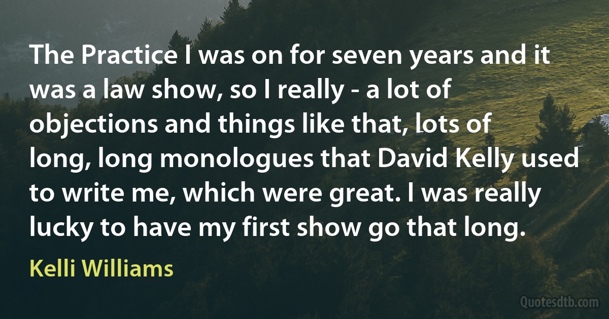 The Practice I was on for seven years and it was a law show, so I really - a lot of objections and things like that, lots of long, long monologues that David Kelly used to write me, which were great. I was really lucky to have my first show go that long. (Kelli Williams)