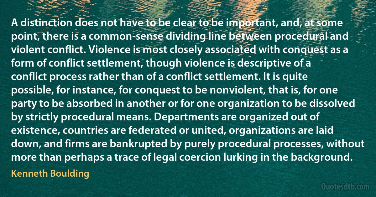 A distinction does not have to be clear to be important, and, at some point, there is a common-sense dividing line between procedural and violent conflict. Violence is most closely associated with conquest as a form of conflict settlement, though violence is descriptive of a conflict process rather than of a conflict settlement. It is quite possible, for instance, for conquest to be nonviolent, that is, for one party to be absorbed in another or for one organization to be dissolved by strictly procedural means. Departments are organized out of existence, countries are federated or united, organizations are laid down, and firms are bankrupted by purely procedural processes, without more than perhaps a trace of legal coercion lurking in the background. (Kenneth Boulding)