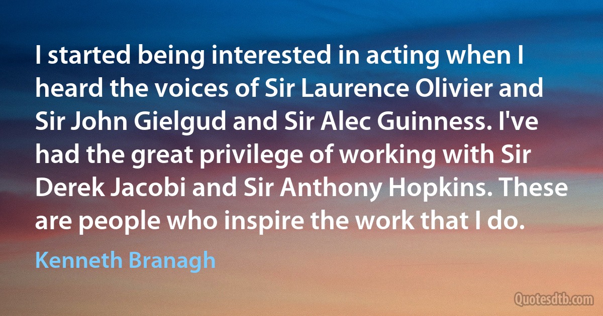 I started being interested in acting when I heard the voices of Sir Laurence Olivier and Sir John Gielgud and Sir Alec Guinness. I've had the great privilege of working with Sir Derek Jacobi and Sir Anthony Hopkins. These are people who inspire the work that I do. (Kenneth Branagh)