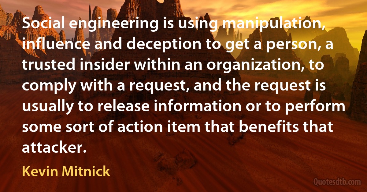 Social engineering is using manipulation, influence and deception to get a person, a trusted insider within an organization, to comply with a request, and the request is usually to release information or to perform some sort of action item that benefits that attacker. (Kevin Mitnick)