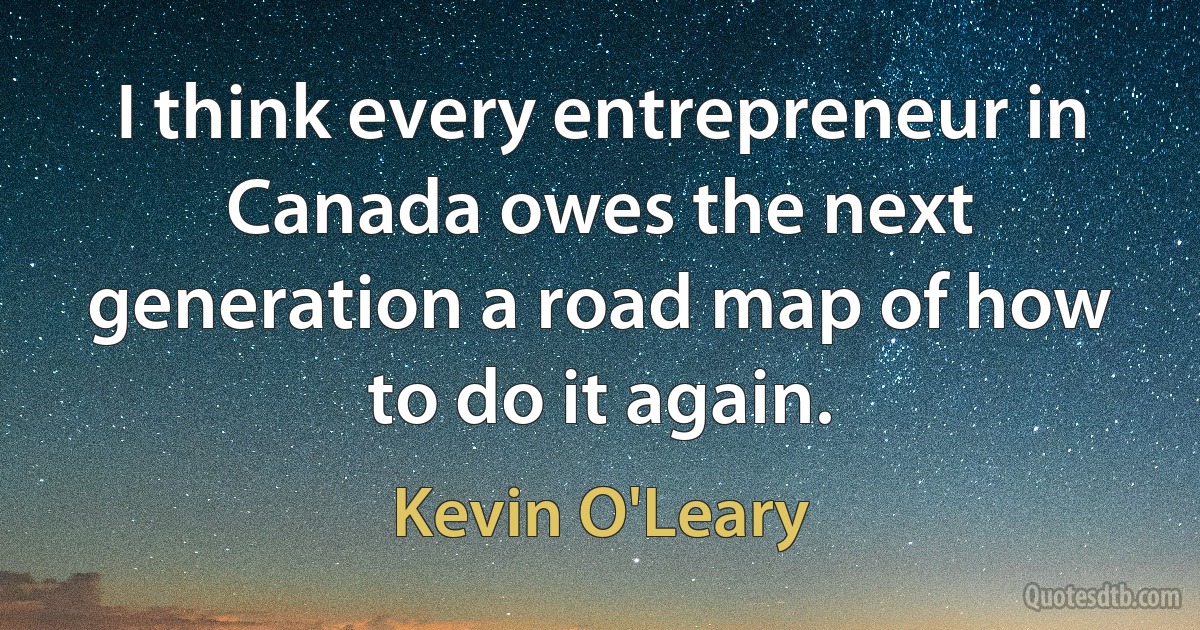 I think every entrepreneur in Canada owes the next generation a road map of how to do it again. (Kevin O'Leary)