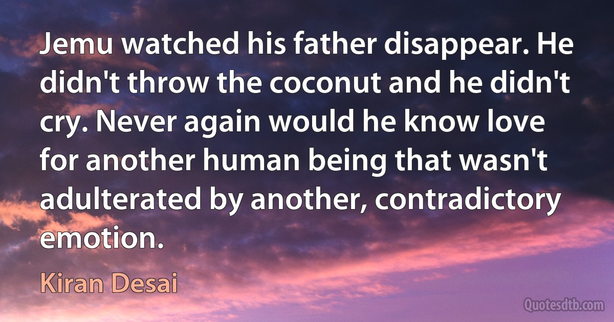 Jemu watched his father disappear. He didn't throw the coconut and he didn't cry. Never again would he know love for another human being that wasn't adulterated by another, contradictory emotion. (Kiran Desai)