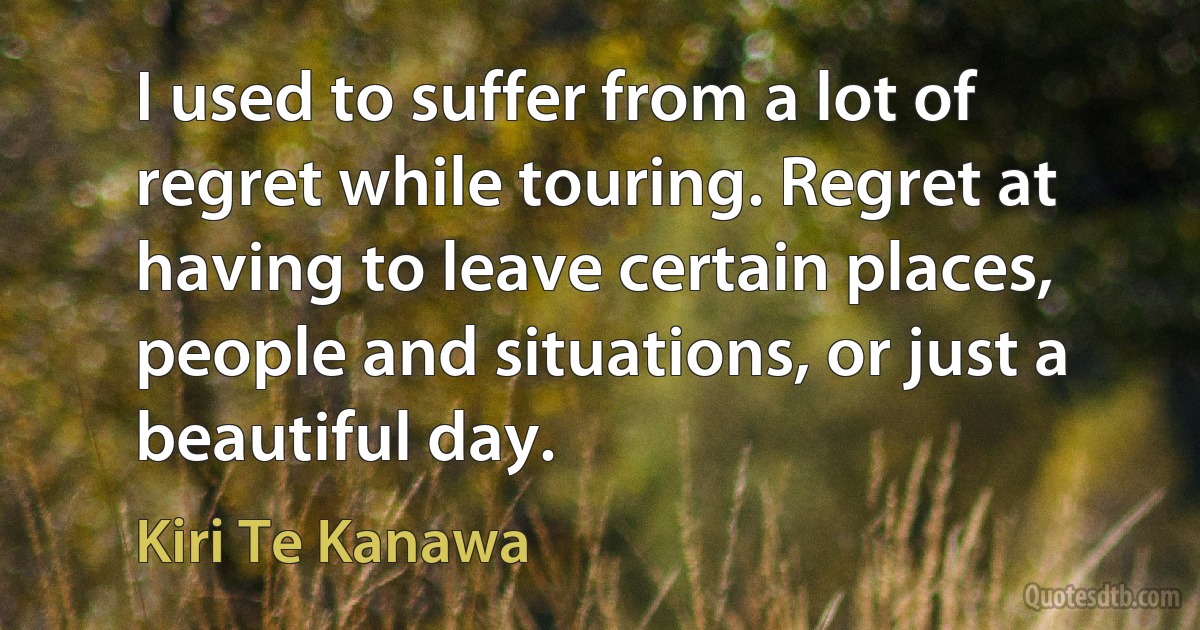 I used to suffer from a lot of regret while touring. Regret at having to leave certain places, people and situations, or just a beautiful day. (Kiri Te Kanawa)