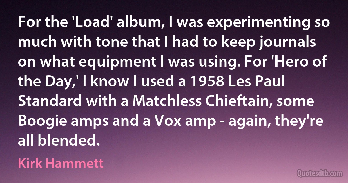 For the 'Load' album, I was experimenting so much with tone that I had to keep journals on what equipment I was using. For 'Hero of the Day,' I know I used a 1958 Les Paul Standard with a Matchless Chieftain, some Boogie amps and a Vox amp - again, they're all blended. (Kirk Hammett)