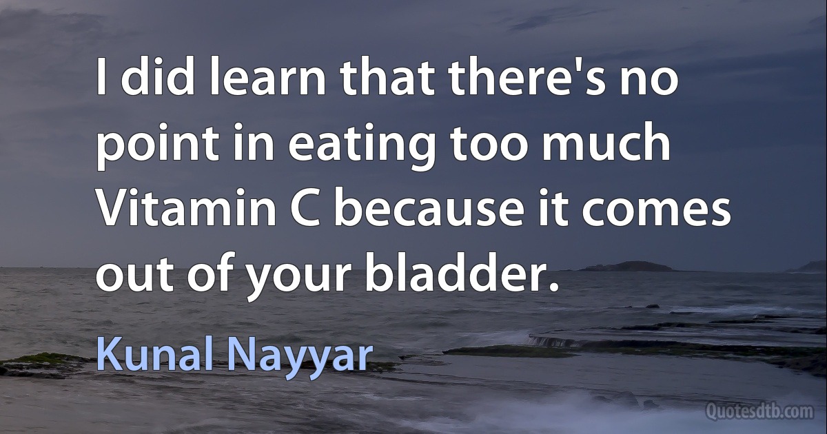 I did learn that there's no point in eating too much Vitamin C because it comes out of your bladder. (Kunal Nayyar)