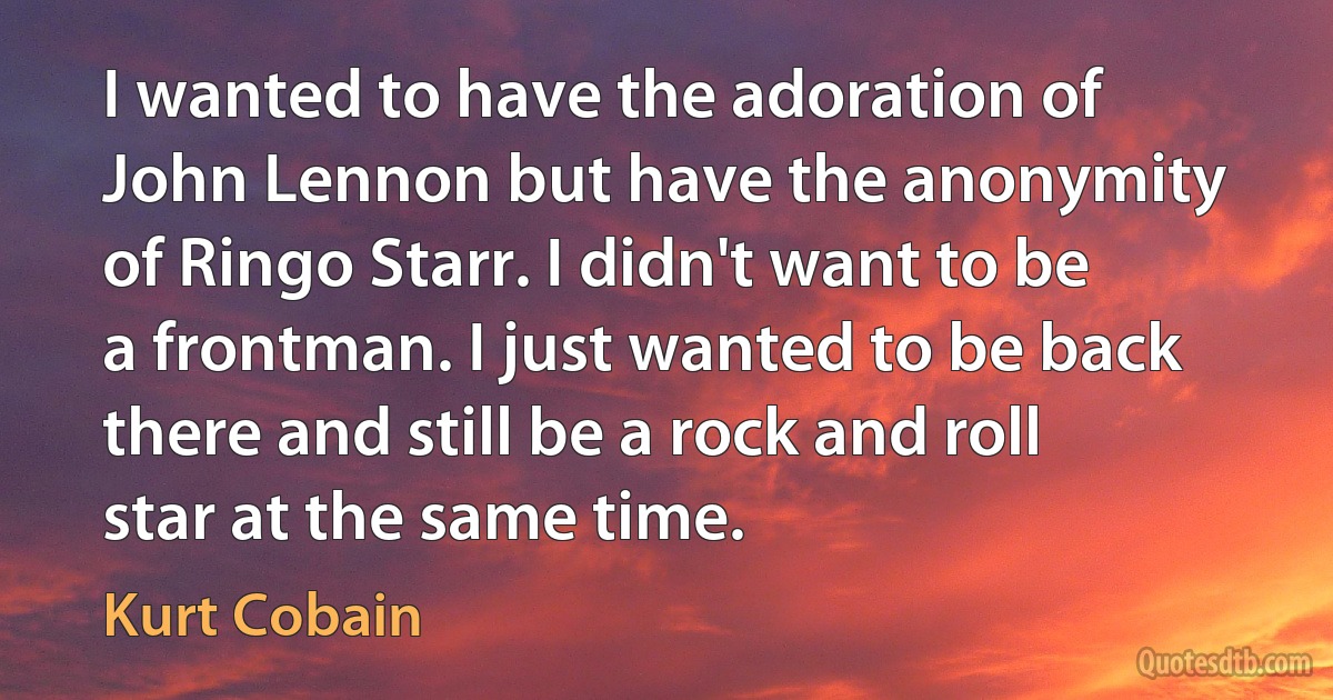 I wanted to have the adoration of John Lennon but have the anonymity of Ringo Starr. I didn't want to be a frontman. I just wanted to be back there and still be a rock and roll star at the same time. (Kurt Cobain)