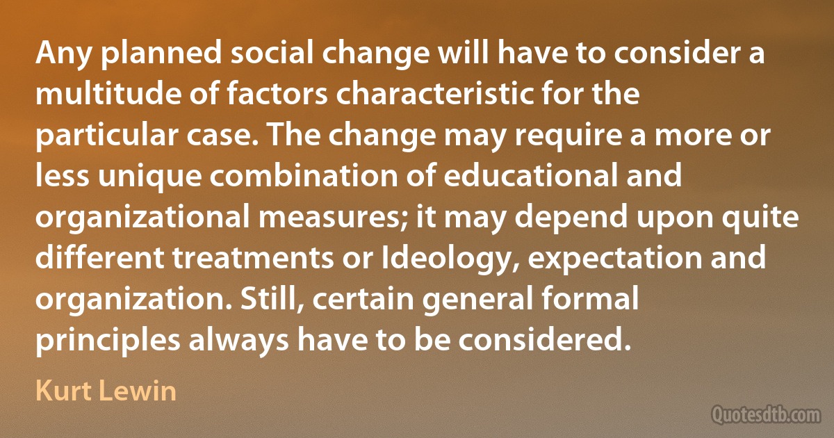 Any planned social change will have to consider a multitude of factors characteristic for the particular case. The change may require a more or less unique combination of educational and organizational measures; it may depend upon quite different treatments or Ideology, expectation and organization. Still, certain general formal principles always have to be considered. (Kurt Lewin)