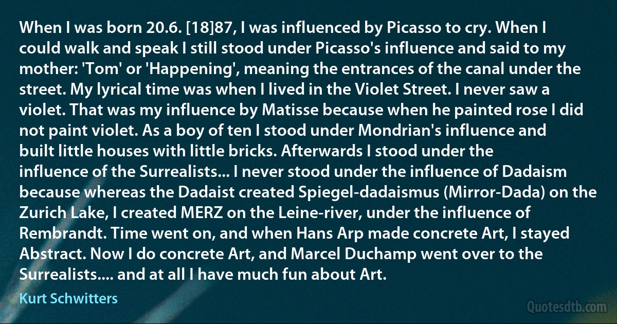 When I was born 20.6. [18]87, I was influenced by Picasso to cry. When I could walk and speak I still stood under Picasso's influence and said to my mother: 'Tom' or 'Happening', meaning the entrances of the canal under the street. My lyrical time was when I lived in the Violet Street. I never saw a violet. That was my influence by Matisse because when he painted rose I did not paint violet. As a boy of ten I stood under Mondrian's influence and built little houses with little bricks. Afterwards I stood under the influence of the Surrealists... I never stood under the influence of Dadaism because whereas the Dadaist created Spiegel-dadaismus (Mirror-Dada) on the Zurich Lake, I created MERZ on the Leine-river, under the influence of Rembrandt. Time went on, and when Hans Arp made concrete Art, I stayed Abstract. Now I do concrete Art, and Marcel Duchamp went over to the Surrealists.... and at all I have much fun about Art. (Kurt Schwitters)