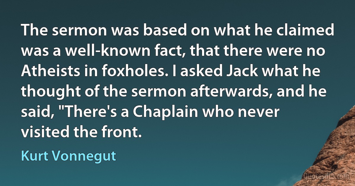 The sermon was based on what he claimed was a well-known fact, that there were no Atheists in foxholes. I asked Jack what he thought of the sermon afterwards, and he said, "There's a Chaplain who never visited the front. (Kurt Vonnegut)