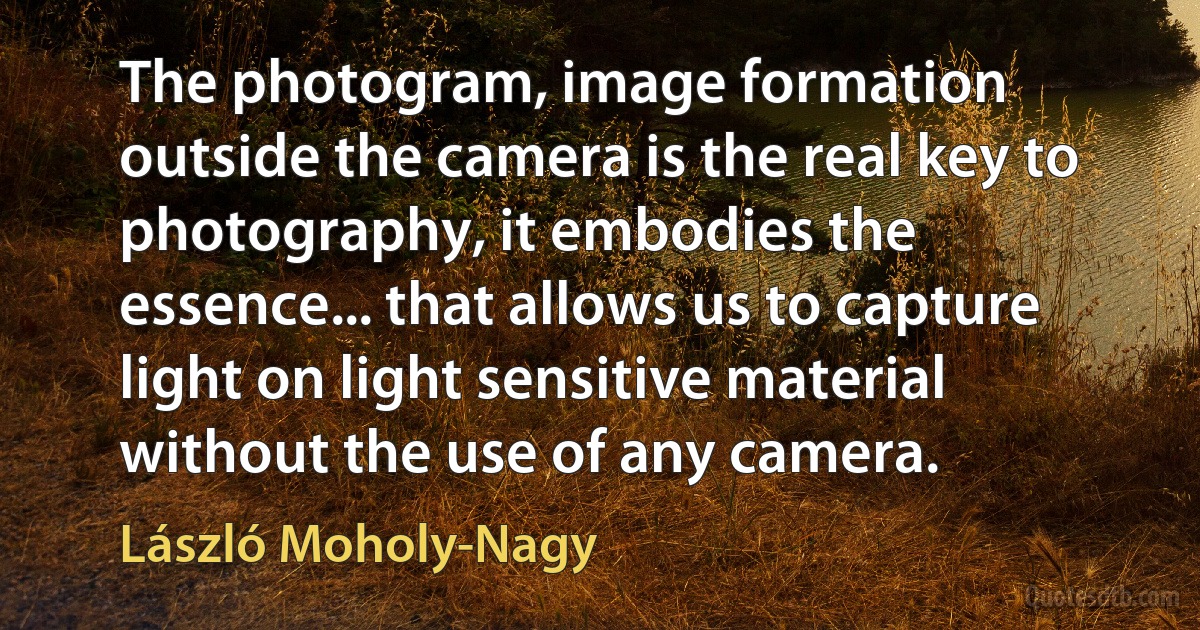 The photogram, image formation outside the camera is the real key to photography, it embodies the essence... that allows us to capture light on light sensitive material without the use of any camera. (László Moholy-Nagy)