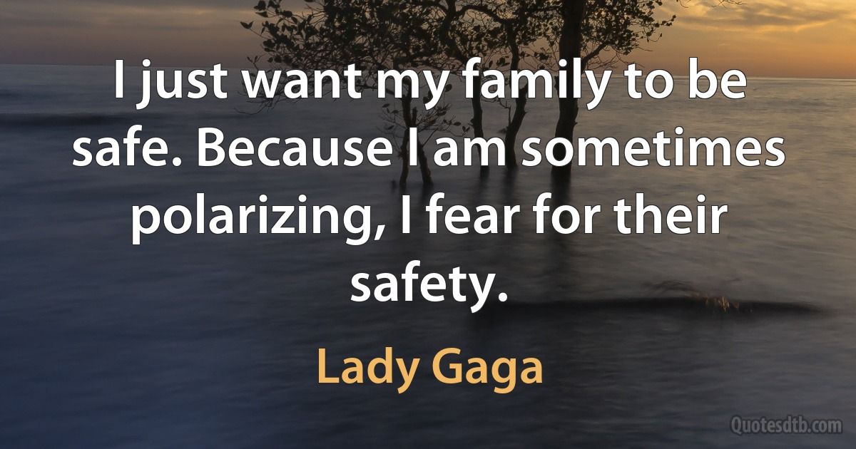 I just want my family to be safe. Because I am sometimes polarizing, I fear for their safety. (Lady Gaga)