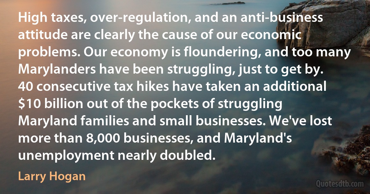 High taxes, over-regulation, and an anti-business attitude are clearly the cause of our economic problems. Our economy is floundering, and too many Marylanders have been struggling, just to get by. 40 consecutive tax hikes have taken an additional $10 billion out of the pockets of struggling Maryland families and small businesses. We've lost more than 8,000 businesses, and Maryland's unemployment nearly doubled. (Larry Hogan)