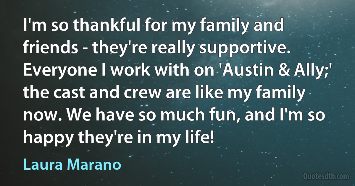 I'm so thankful for my family and friends - they're really supportive. Everyone I work with on 'Austin & Ally;' the cast and crew are like my family now. We have so much fun, and I'm so happy they're in my life! (Laura Marano)