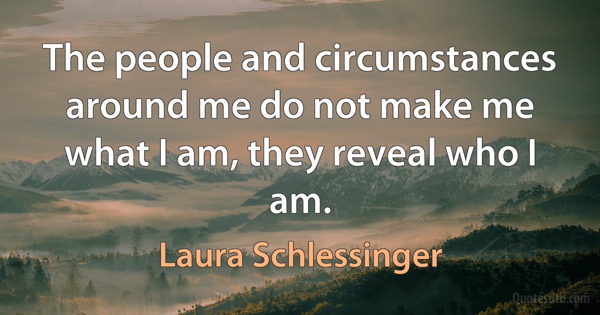 The people and circumstances around me do not make me what I am, they reveal who I am. (Laura Schlessinger)