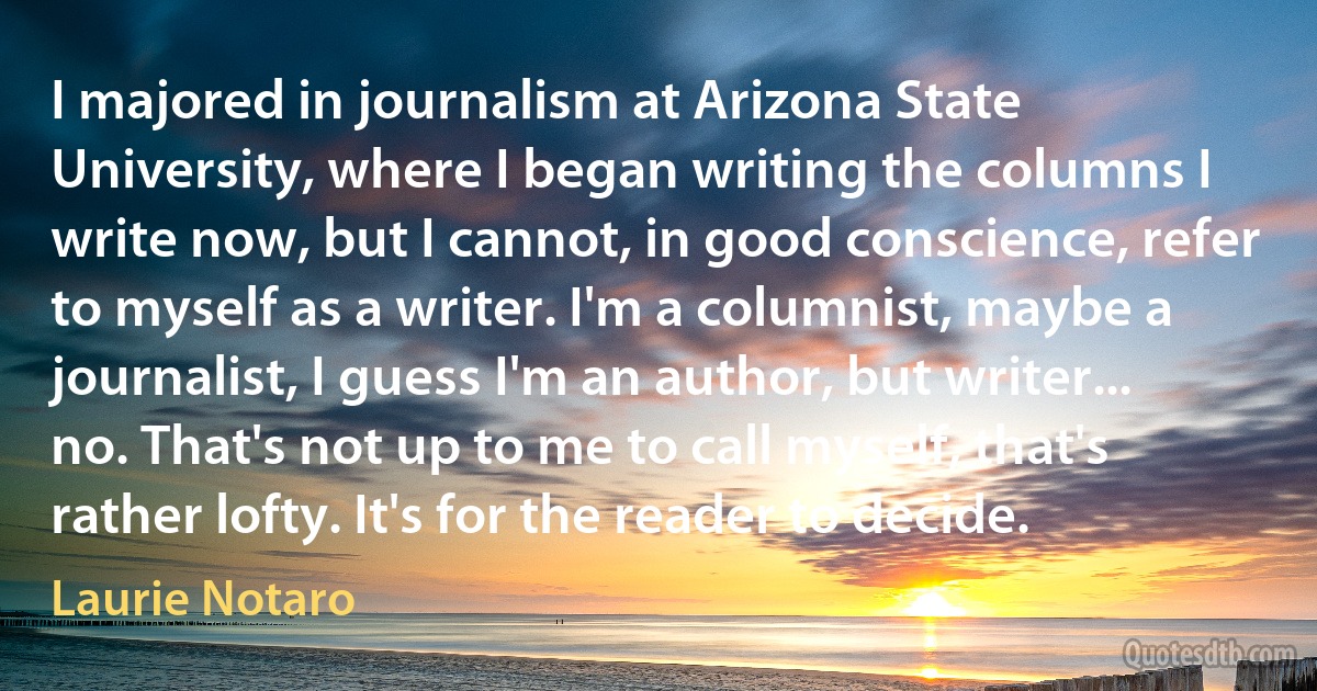 I majored in journalism at Arizona State University, where I began writing the columns I write now, but I cannot, in good conscience, refer to myself as a writer. I'm a columnist, maybe a journalist, I guess I'm an author, but writer... no. That's not up to me to call myself, that's rather lofty. It's for the reader to decide. (Laurie Notaro)