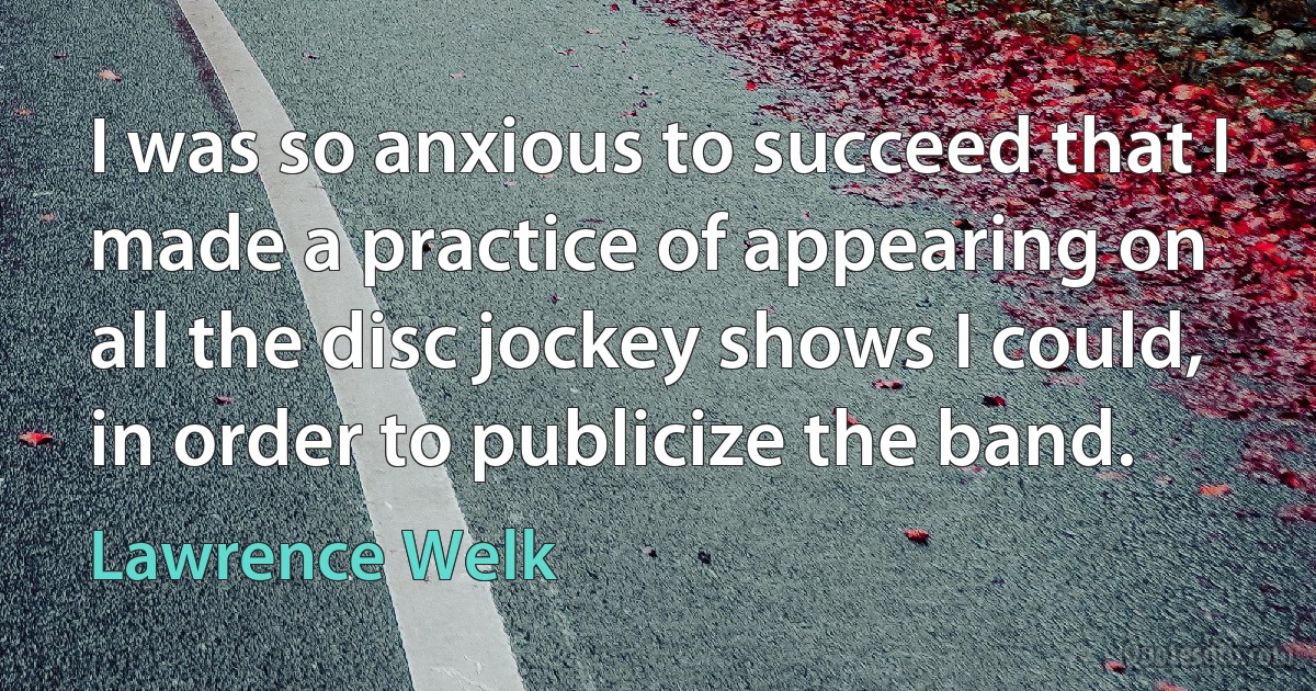 I was so anxious to succeed that I made a practice of appearing on all the disc jockey shows I could, in order to publicize the band. (Lawrence Welk)