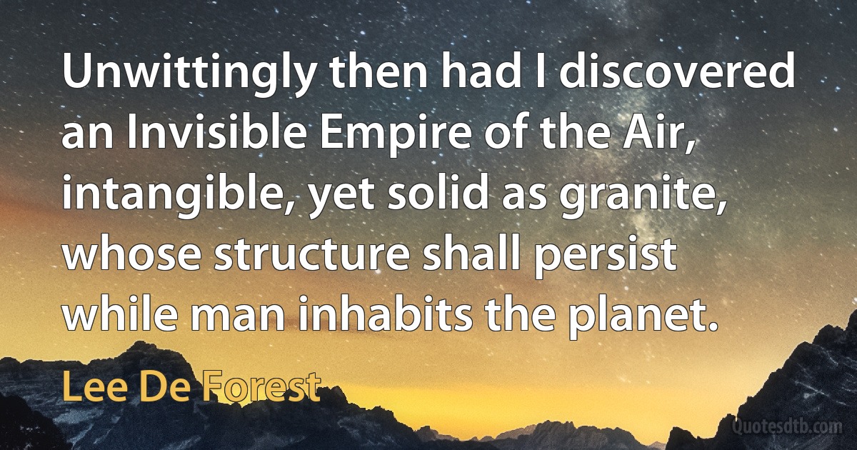 Unwittingly then had I discovered an Invisible Empire of the Air, intangible, yet solid as granite, whose structure shall persist while man inhabits the planet. (Lee De Forest)