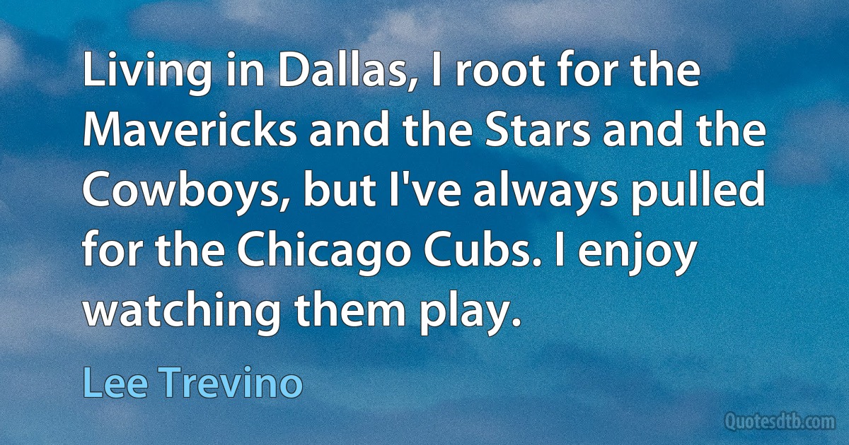 Living in Dallas, I root for the Mavericks and the Stars and the Cowboys, but I've always pulled for the Chicago Cubs. I enjoy watching them play. (Lee Trevino)