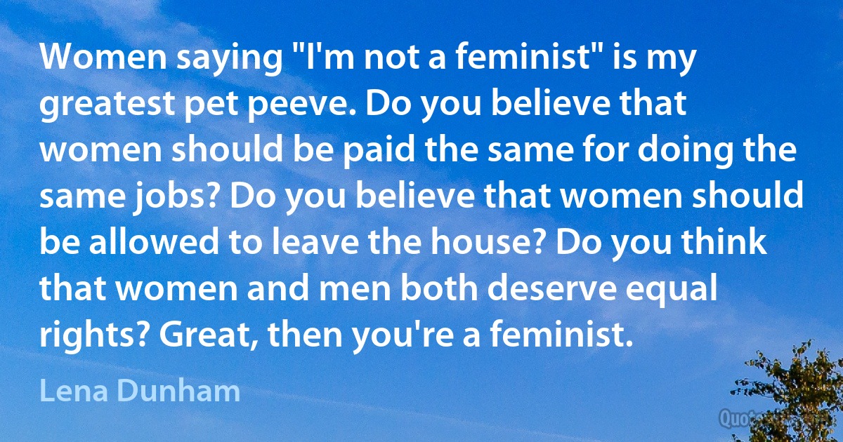 Women saying "I'm not a feminist" is my greatest pet peeve. Do you believe that women should be paid the same for doing the same jobs? Do you believe that women should be allowed to leave the house? Do you think that women and men both deserve equal rights? Great, then you're a feminist. (Lena Dunham)