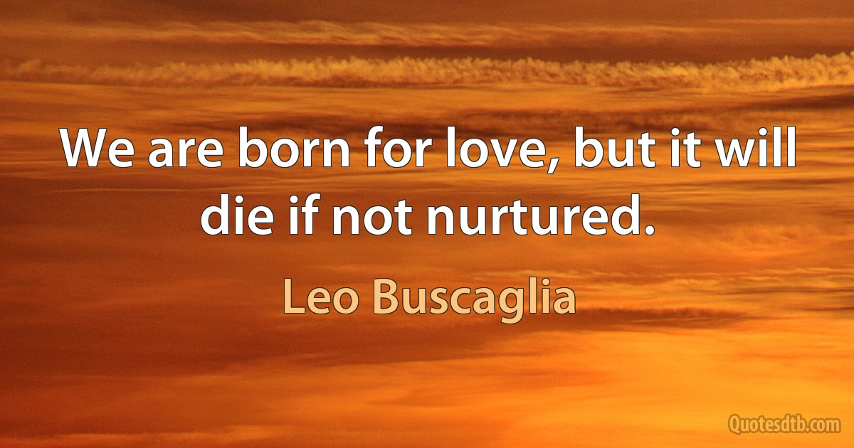 We are born for love, but it will die if not nurtured. (Leo Buscaglia)