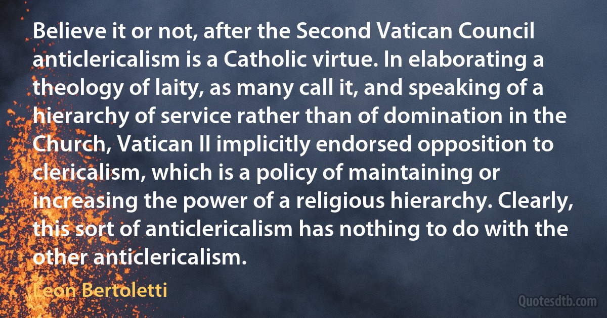 Believe it or not, after the Second Vatican Council anticlericalism is a Catholic virtue. In elaborating a theology of laity, as many call it, and speaking of a hierarchy of service rather than of domination in the Church, Vatican II implicitly endorsed opposition to clericalism, which is a policy of maintaining or increasing the power of a religious hierarchy. Clearly, this sort of anticlericalism has nothing to do with the other anticlericalism. (Leon Bertoletti)