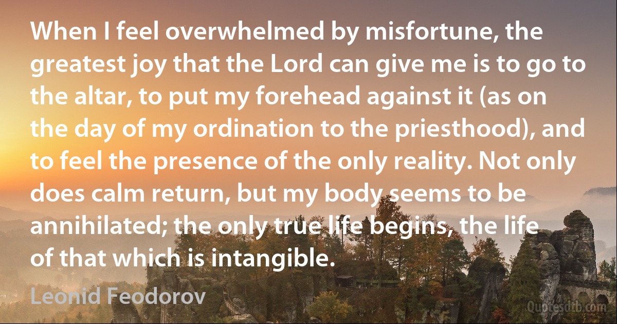 When I feel overwhelmed by misfortune, the greatest joy that the Lord can give me is to go to the altar, to put my forehead against it (as on the day of my ordination to the priesthood), and to feel the presence of the only reality. Not only does calm return, but my body seems to be annihilated; the only true life begins, the life of that which is intangible. (Leonid Feodorov)