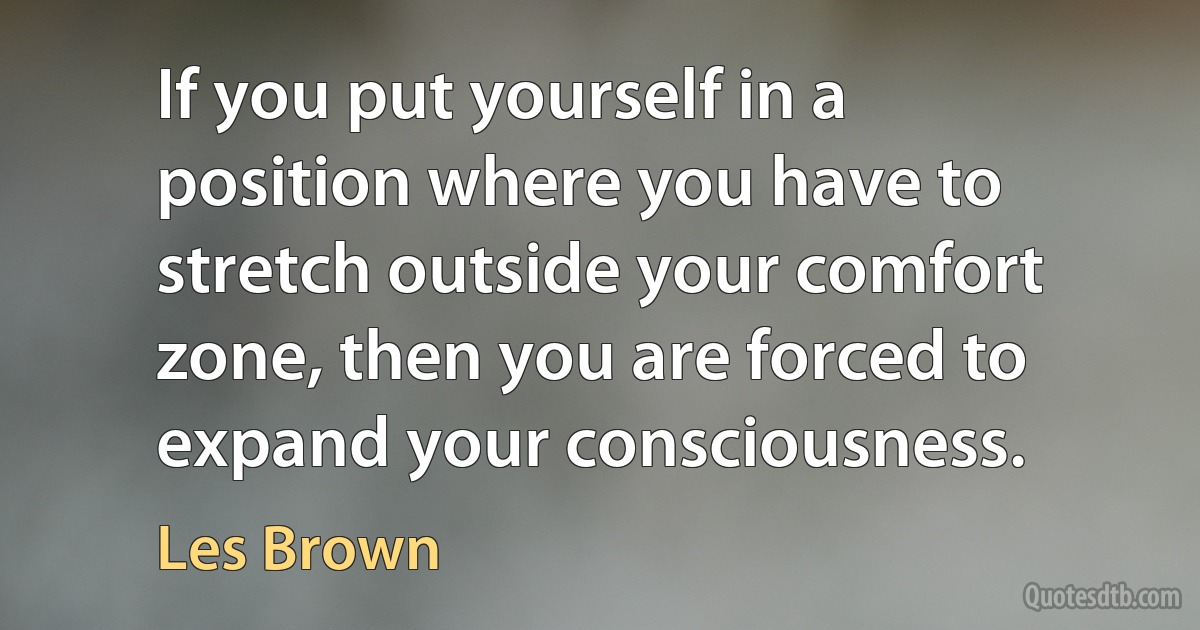 If you put yourself in a position where you have to stretch outside your comfort zone, then you are forced to expand your consciousness. (Les Brown)