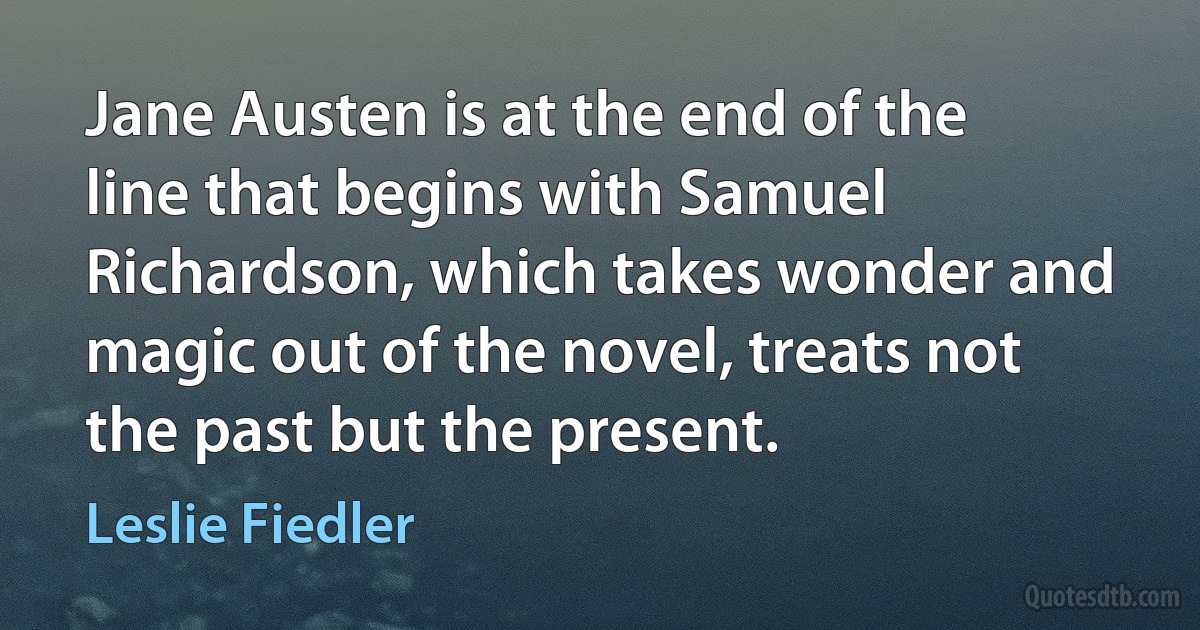 Jane Austen is at the end of the line that begins with Samuel Richardson, which takes wonder and magic out of the novel, treats not the past but the present. (Leslie Fiedler)