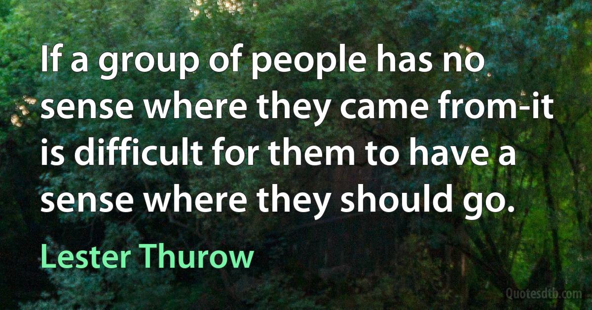 If a group of people has no sense where they came from-it is difficult for them to have a sense where they should go. (Lester Thurow)