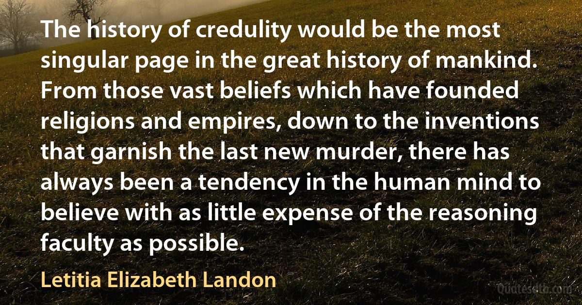 The history of credulity would be the most singular page in the great history of mankind. From those vast beliefs which have founded religions and empires, down to the inventions that garnish the last new murder, there has always been a tendency in the human mind to believe with as little expense of the reasoning faculty as possible. (Letitia Elizabeth Landon)