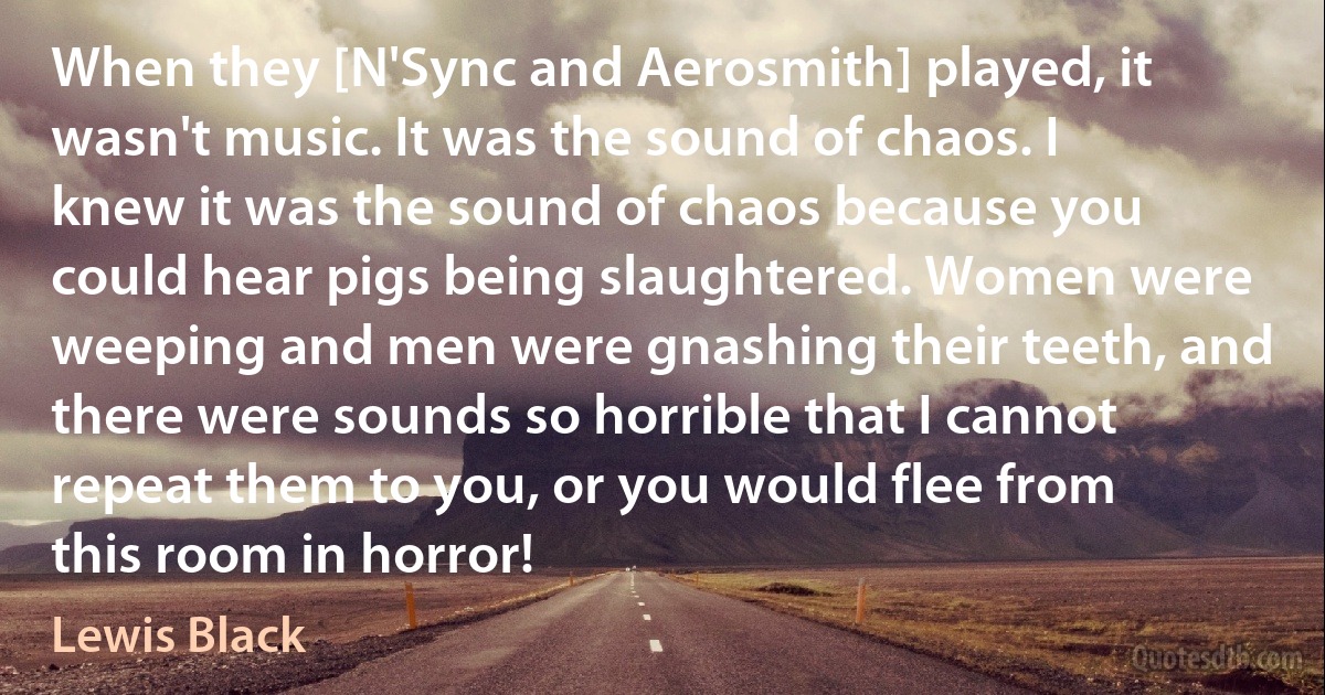 When they [N'Sync and Aerosmith] played, it wasn't music. It was the sound of chaos. I knew it was the sound of chaos because you could hear pigs being slaughtered. Women were weeping and men were gnashing their teeth, and there were sounds so horrible that I cannot repeat them to you, or you would flee from this room in horror! (Lewis Black)