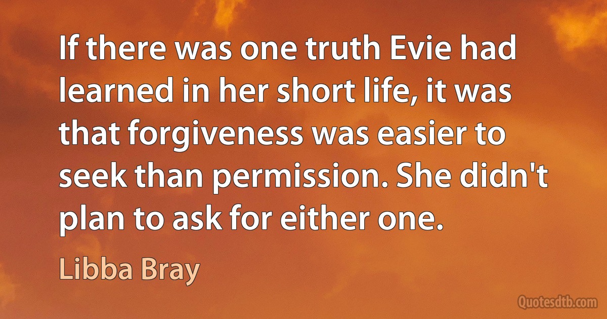 If there was one truth Evie had learned in her short life, it was that forgiveness was easier to seek than permission. She didn't plan to ask for either one. (Libba Bray)