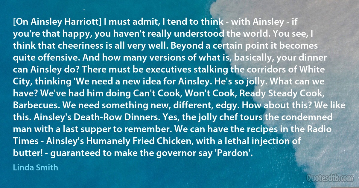 [On Ainsley Harriott] I must admit, I tend to think - with Ainsley - if you're that happy, you haven't really understood the world. You see, I think that cheeriness is all very well. Beyond a certain point it becomes quite offensive. And how many versions of what is, basically, your dinner can Ainsley do? There must be executives stalking the corridors of White City, thinking 'We need a new idea for Ainsley. He's so jolly. What can we have? We've had him doing Can't Cook, Won't Cook, Ready Steady Cook, Barbecues. We need something new, different, edgy. How about this? We like this. Ainsley's Death-Row Dinners. Yes, the jolly chef tours the condemned man with a last supper to remember. We can have the recipes in the Radio Times - Ainsley's Humanely Fried Chicken, with a lethal injection of butter! - guaranteed to make the governor say 'Pardon'. (Linda Smith)