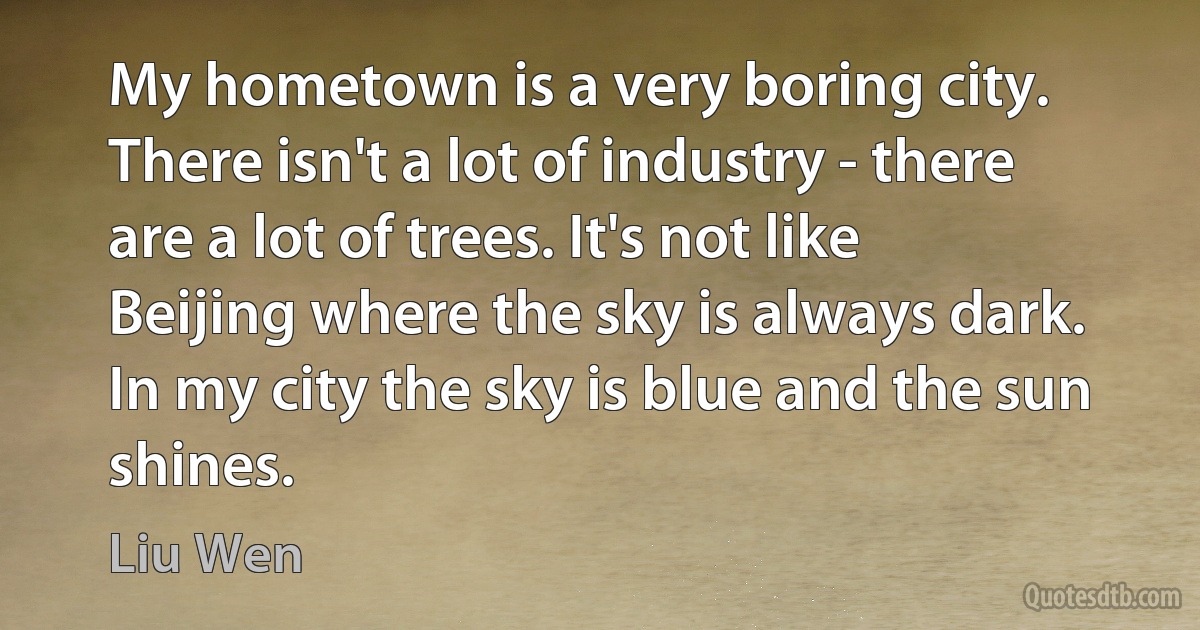 My hometown is a very boring city. There isn't a lot of industry - there are a lot of trees. It's not like Beijing where the sky is always dark. In my city the sky is blue and the sun shines. (Liu Wen)