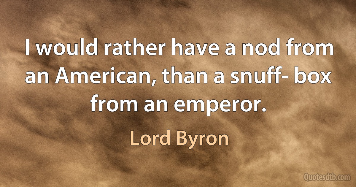 I would rather have a nod from an American, than a snuff- box from an emperor. (Lord Byron)