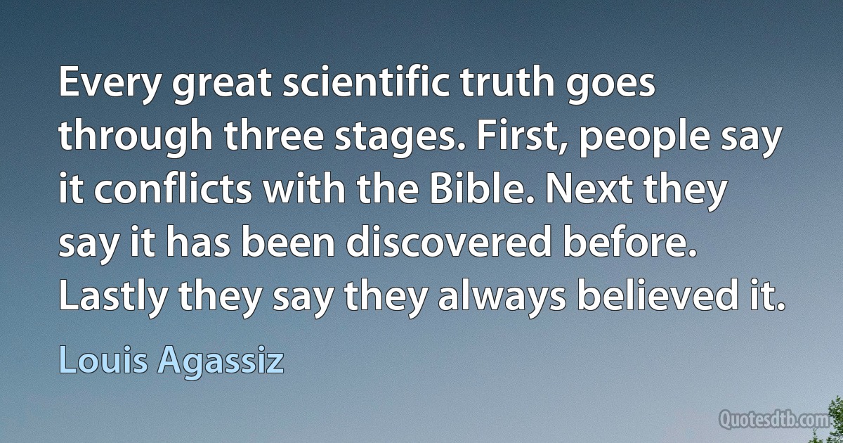 Every great scientific truth goes through three stages. First, people say it conflicts with the Bible. Next they say it has been discovered before. Lastly they say they always believed it. (Louis Agassiz)