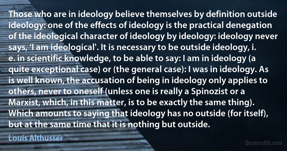 Those who are in ideology believe themselves by definition outside ideology: one of the effects of ideology is the practical denegation of the ideological character of ideology by ideology: ideology never says, ‘I am ideological'. It is necessary to be outside ideology, i. e. in scientific knowledge, to be able to say: I am in ideology (a quite exceptional case) or (the general case): I was in ideology. As is well known, the accusation of being in ideology only applies to others, never to oneself (unless one is really a Spinozist or a Marxist, which, in this matter, is to be exactly the same thing). Which amounts to saying that ideology has no outside (for itself), but at the same time that it is nothing but outside. (Louis Althusser)